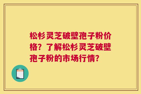 松杉灵芝破壁孢子粉价格?了解松杉灵芝破壁孢子粉的市场行情? 松杉灵芝破壁孢子粉价格?了解松杉灵芝破壁孢子粉的市场行情?