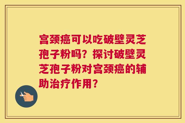 宫颈癌可以吃破壁灵芝孢子粉吗?探讨破壁灵芝孢子粉对宫颈癌的辅助治疗作用? 宫颈癌可以吃破壁灵芝孢子粉吗?探讨破壁灵芝孢子粉对宫颈癌的辅助治疗作用?