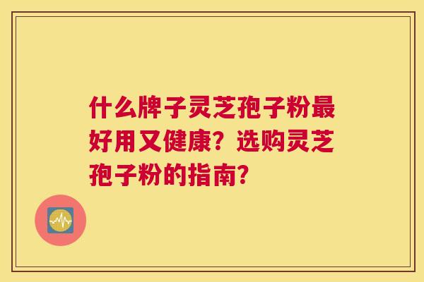 什么牌子灵芝孢子粉最好用又健康?选购灵芝孢子粉的指南? 什么牌子灵芝孢子粉最好用又健康?选购灵芝孢子粉的指南?