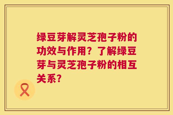 绿豆芽解灵芝孢子粉的功效与作用?了解绿豆芽与灵芝孢子粉的相互关系? 绿豆芽解灵芝孢子粉的功效与作用?了解绿豆芽与灵芝孢子粉的相互关系?