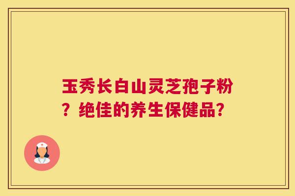 玉秀长白山灵芝孢子粉?绝佳的养生保健品? 玉秀长白山灵芝孢子粉?绝佳的养生保健品?