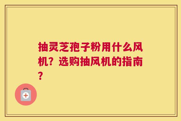 抽灵芝孢子粉用什么风机？选购抽风机的指南？