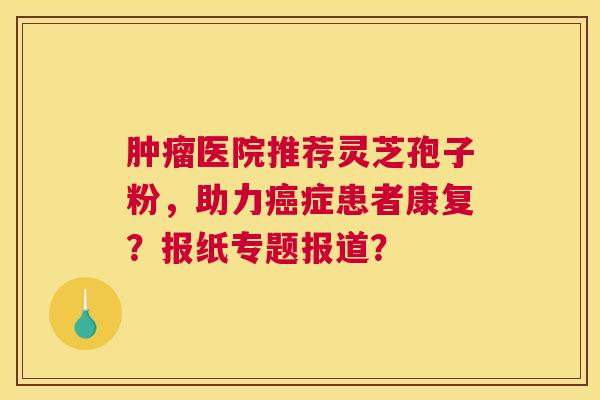 肿瘤医院推荐灵芝孢子粉,助力癌症患者康复?报纸专题报道? 肿瘤医院推荐灵芝孢子粉,助力癌症患者康复?报纸专题报道?