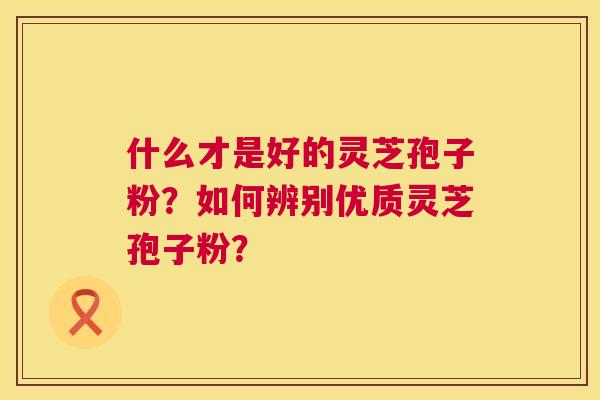 什么才是好的灵芝孢子粉？如何辨别优质灵芝孢子粉？