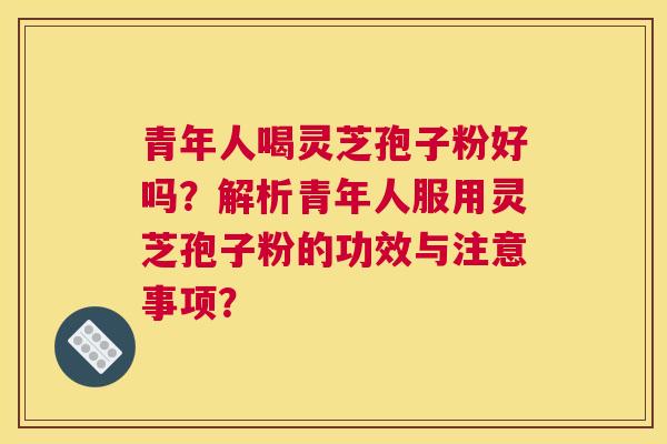 青年人喝灵芝孢子粉好吗?解析青年人服用灵芝孢子粉的功效与注意事项? 青年人喝灵芝孢子粉好吗?解析青年人服用灵芝孢子粉的功效与注意事项?