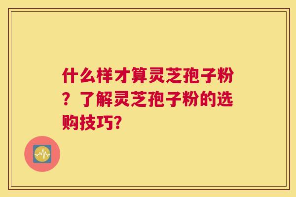 什么样才算灵芝孢子粉?了解灵芝孢子粉的选购技巧? 什么样才算灵芝孢子粉?了解灵芝孢子粉的选购技巧?