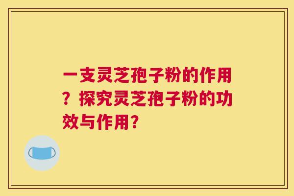 一支灵芝孢子粉的作用?探究灵芝孢子粉的功效与作用? 一支灵芝孢子粉的作用?探究灵芝孢子粉的功效与作用?