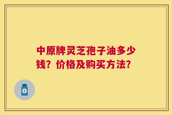 中原牌灵芝孢子油多少钱?价格及购买方法? 中原牌灵芝孢子油多少钱?价格及购买方法?