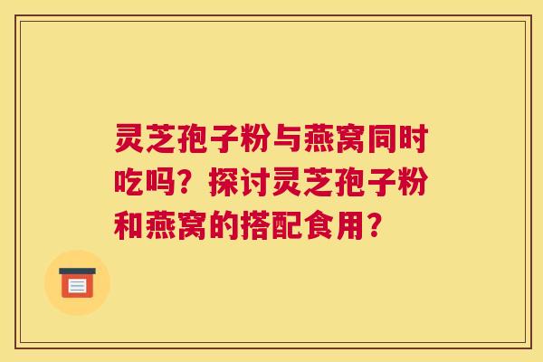 灵芝孢子粉与燕窝同时吃吗?探讨灵芝孢子粉和燕窝的搭配食用? 灵芝孢子粉与燕窝同时吃吗?探讨灵芝孢子粉和燕窝的搭配食用?
