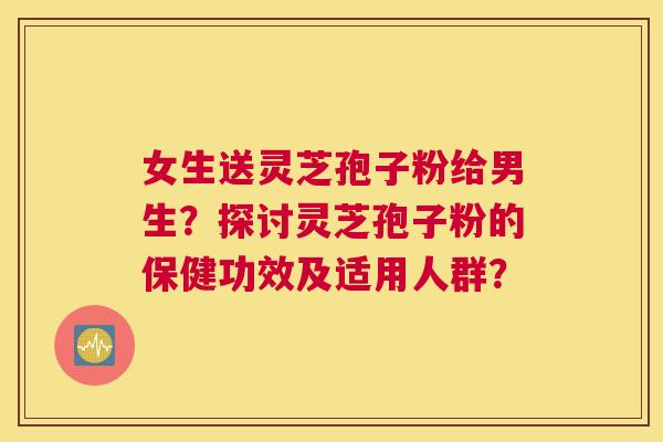 女生送灵芝孢子粉给男生?探讨灵芝孢子粉的保健功效及适用人群? 女生送灵芝孢子粉给男生?探讨灵芝孢子粉的保健功效及适用人群?