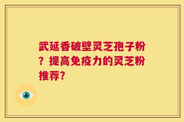 武延香破壁灵芝孢子粉?提高免疫力的灵芝粉推荐? 武延香破壁灵芝孢子粉?提高免疫力的灵芝粉推荐?