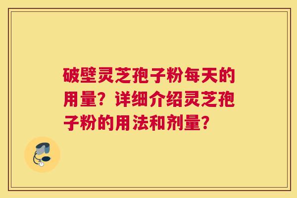 破壁灵芝孢子粉每天的用量?详细介绍灵芝孢子粉的用法和剂量? 破壁灵芝孢子粉每天的用量?详细介绍灵芝孢子粉的用法和剂量?