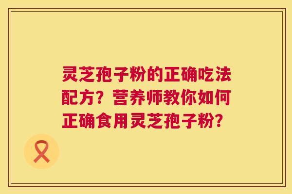 灵芝孢子粉的正确吃法配方?营养师教你如何正确食用灵芝孢子粉? 灵芝孢子粉的正确吃法配方?营养师教你如何正确食用灵芝孢子粉?