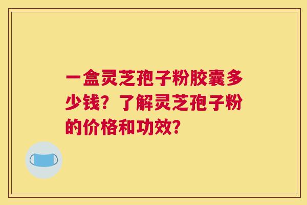 一盒灵芝孢子粉胶囊多少钱?了解灵芝孢子粉的价格和功效? 一盒灵芝孢子粉胶囊多少钱?了解灵芝孢子粉的价格和功效?