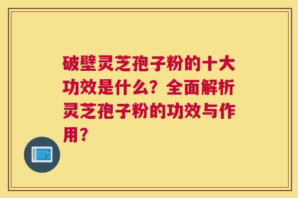 破壁灵芝孢子粉的十大功效是什么？全面解析灵芝孢子粉的功效与作用？