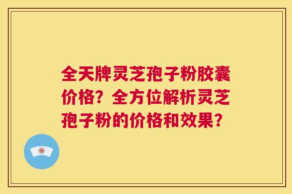 全天牌灵芝孢子粉胶囊价格？全方位解析灵芝孢子粉的价格和效果？