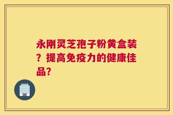 永刚灵芝孢子粉黄盒装？提高免疫力的健康佳品？