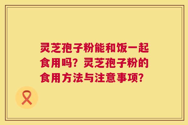 灵芝孢子粉能和饭一起食用吗？灵芝孢子粉的食用方法与注意事项？