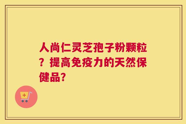 人尚仁灵芝孢子粉颗粒?提高免疫力的天然保健品? 人尚仁灵芝孢子粉颗粒?提高免疫力的天然保健品?