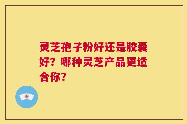 灵芝孢子粉好还是胶囊好？哪种灵芝产品更适合你？