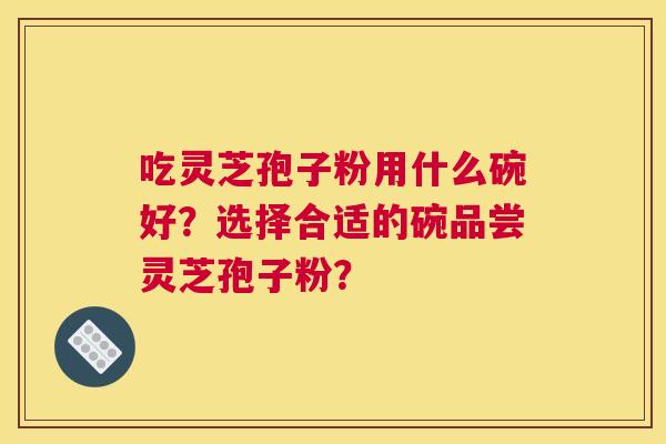 吃灵芝孢子粉用什么碗好？选择合适的碗品尝灵芝孢子粉？