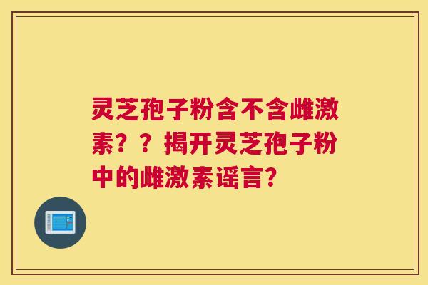 灵芝孢子粉含不含雌激素？？揭开灵芝孢子粉中的雌激素谣言？