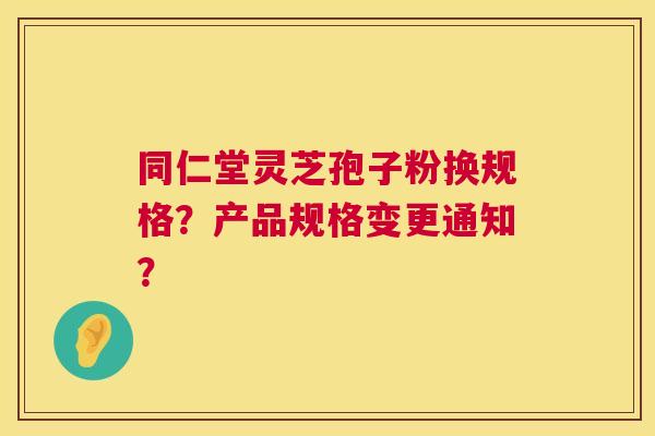同仁堂灵芝孢子粉换规格？产品规格变更通知？