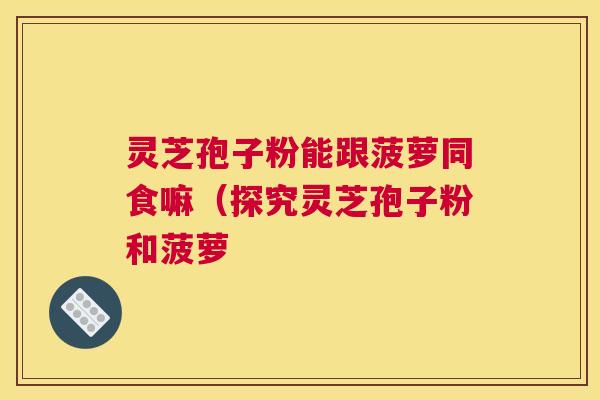灵芝孢子粉能跟菠萝同食嘛（探究灵芝孢子粉和菠萝