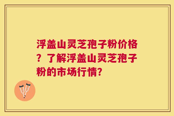 浮盖山灵芝孢子粉价格？了解浮盖山灵芝孢子粉的市场行情？
