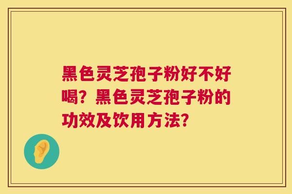 黑色灵芝孢子粉好不好喝?黑色灵芝孢子粉的功效及饮用方法? 黑色灵芝孢子粉好不好喝?黑色灵芝孢子粉的功效及饮用方法?