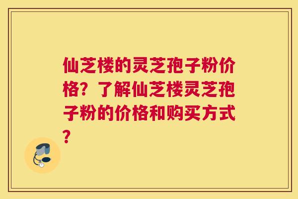 仙芝楼的灵芝孢子粉价格?了解仙芝楼灵芝孢子粉的价格和购买方式? 仙芝楼的灵芝孢子粉价格?了解仙芝楼灵芝孢子粉的价格和购买方式?