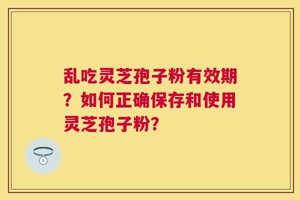 乱吃灵芝孢子粉有效期?如何正确保存和使用灵芝孢子粉? 乱吃灵芝孢子粉有效期?如何正确保存和使用灵芝孢子粉?