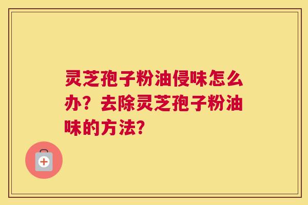 灵芝孢子粉油侵味怎么办?去除灵芝孢子粉油味的方法? 灵芝孢子粉油侵味怎么办?去除灵芝孢子粉油味的方法?