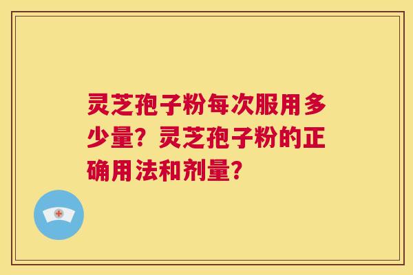 灵芝孢子粉每次服用多少量?灵芝孢子粉的正确用法和剂量? 灵芝孢子粉每次服用多少量?灵芝孢子粉的正确用法和剂量?