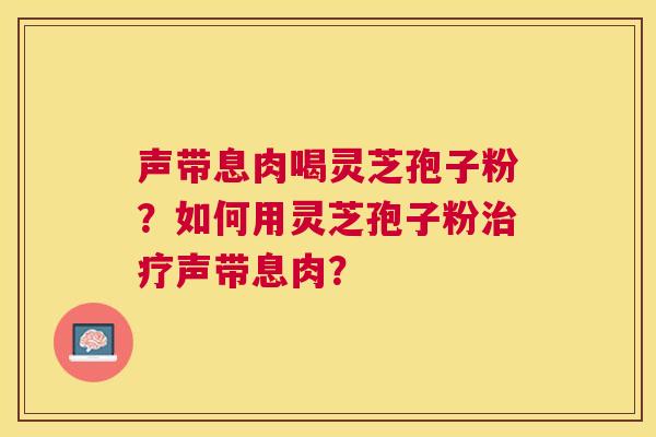 声带息肉喝灵芝孢子粉?如何用灵芝孢子粉治疗声带息肉? 声带息肉喝灵芝孢子粉?如何用灵芝孢子粉治疗声带息肉?