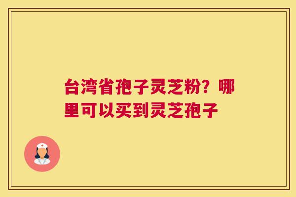 台湾省孢子灵芝粉？哪里可以买到灵芝孢子