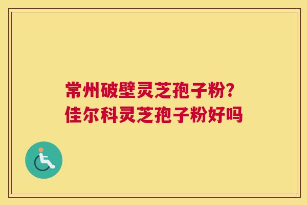 常州破壁灵芝孢子粉？佳尔科灵芝孢子粉好吗