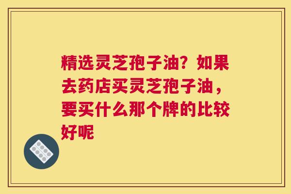 精选灵芝孢子油？如果去药店买灵芝孢子油，要买什么那个牌的比较好呢