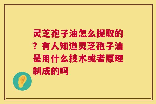 灵芝孢子油怎么提取的？有人知道灵芝孢子油是用什么技术或者原理制成的吗