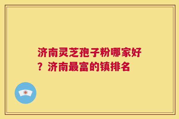 济南灵芝孢子粉哪家好？济南富的镇排名