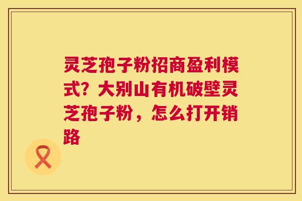 灵芝孢子粉招商盈利模式？大别山有机破壁灵芝孢子粉，怎么打开销路