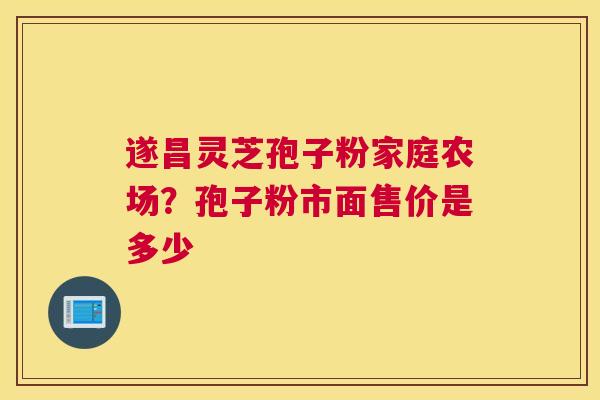 遂昌灵芝孢子粉家庭农场？孢子粉市面售价是多少