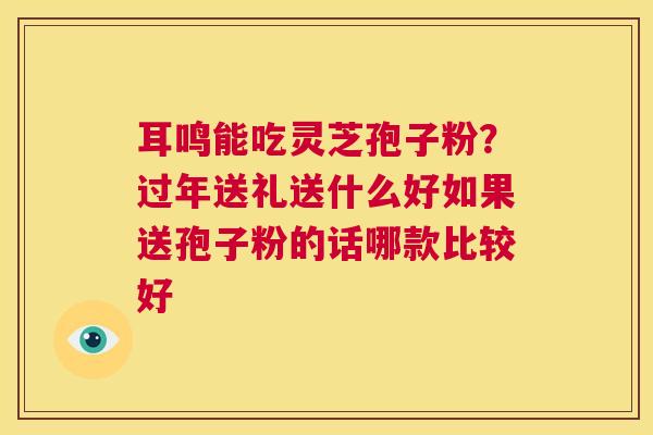 耳鸣能吃灵芝孢子粉？过年送礼送什么好如果送孢子粉的话哪款比较好
