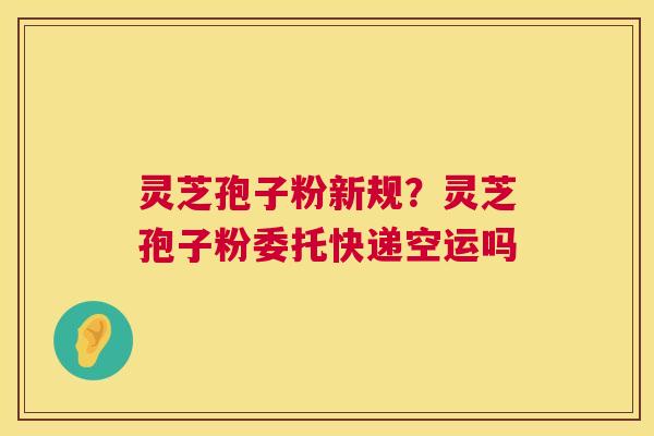 灵芝孢子粉新规？灵芝孢子粉委托快递空运吗