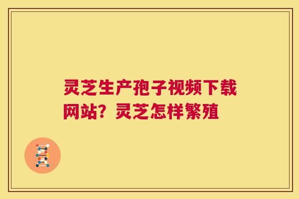 灵芝生产孢子视频下载网站？灵芝怎样繁殖