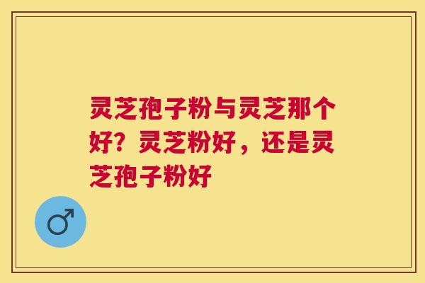 灵芝孢子粉与灵芝那个好？灵芝粉好，还是灵芝孢子粉好