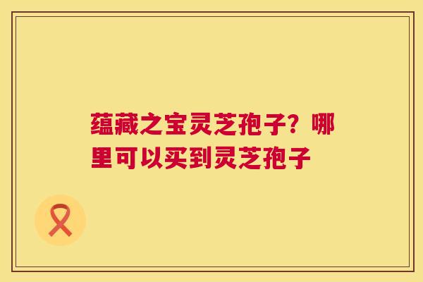 蕴藏之宝灵芝孢子？哪里可以买到灵芝孢子