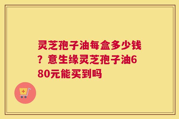 灵芝孢子油每盒多少钱？意生缘灵芝孢子油680元能买到吗