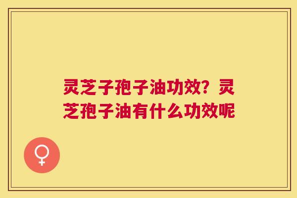 灵芝子孢子油功效？灵芝孢子油有什么功效呢