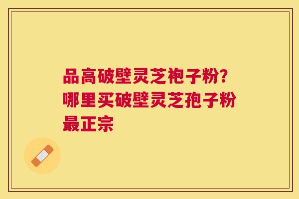 品高破壁灵芝袍子粉？哪里买破壁灵芝孢子粉正宗